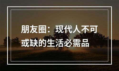 朋友圈：现代人不可或缺的生活必需品