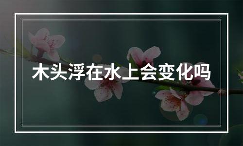 木头浮在水上会变化吗