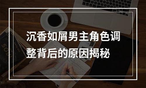 沉香如屑男主角色调整背后的原因揭秘