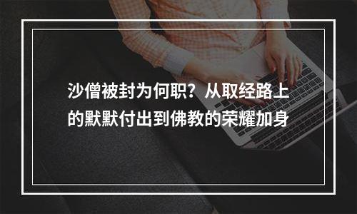 沙僧被封为何职？从取经路上的默默付出到佛教的荣耀加身