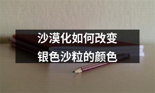 沙漠化如何改变银色沙粒的颜色
