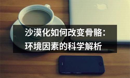 沙漠化如何改变骨骼：环境因素的科学解析