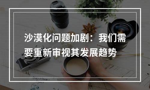 沙漠化问题加剧：我们需要重新审视其发展趋势