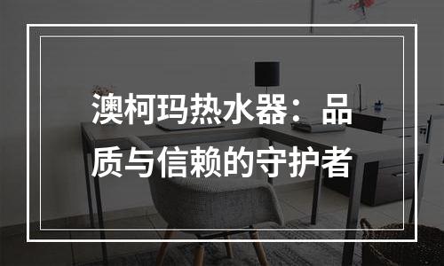 澳柯玛热水器：品质与信赖的守护者