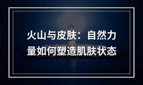 火山与皮肤：自然力量如何塑造肌肤状态