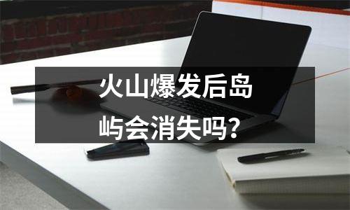 火山爆发后岛屿会消失吗？