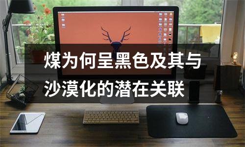 煤为何呈黑色及其与沙漠化的潜在关联