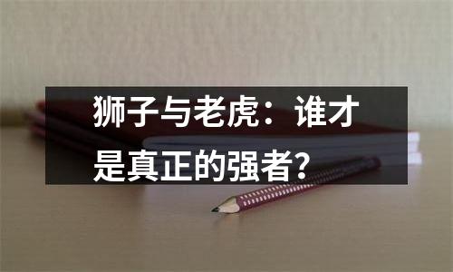 狮子与老虎：谁才是真正的强者？