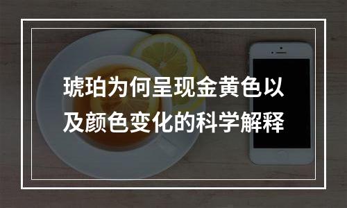 琥珀为何呈现金黄色以及颜色变化的科学解释