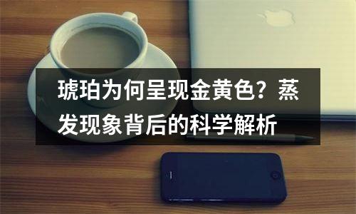 琥珀为何呈现金黄色？蒸发现象背后的科学解析