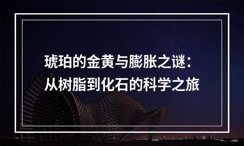 琥珀的金黄与膨胀之谜：从树脂到化石的科学之旅