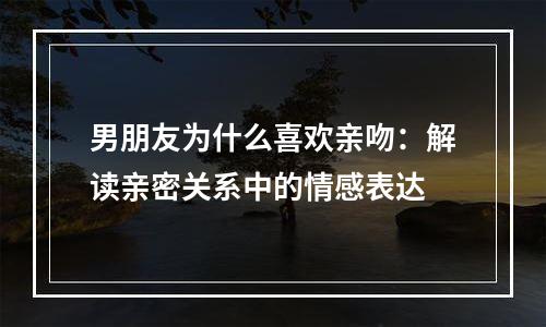男朋友为什么喜欢亲吻：解读亲密关系中的情感表达