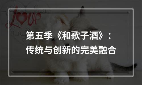 第五季《和歌子酒》：传统与创新的完美融合