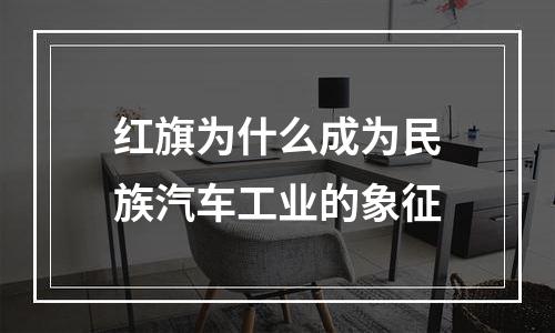 红旗为什么成为民族汽车工业的象征