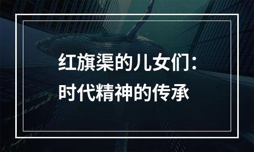 红旗渠的儿女们：时代精神的传承
