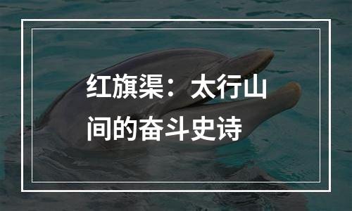 红旗渠：太行山间的奋斗史诗