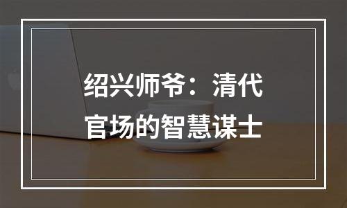 绍兴师爷：清代官场的智慧谋士