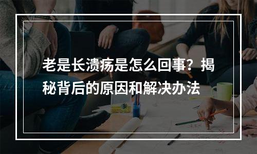 老是长溃疡是怎么回事？揭秘背后的原因和解决办法
