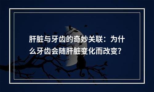 肝脏与牙齿的奇妙关联：为什么牙齿会随肝脏变化而改变？