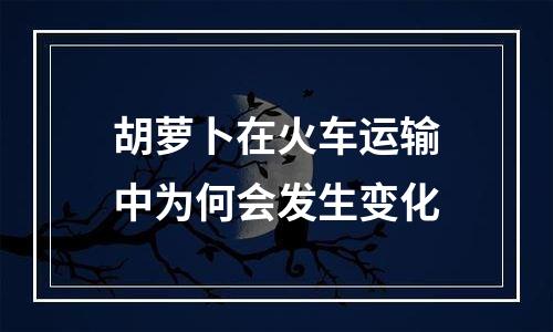 胡萝卜在火车运输中为何会发生变化