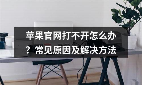 苹果官网打不开怎么办？常见原因及解决方法