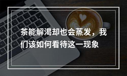 茶能解渴却也会蒸发，我们该如何看待这一现象