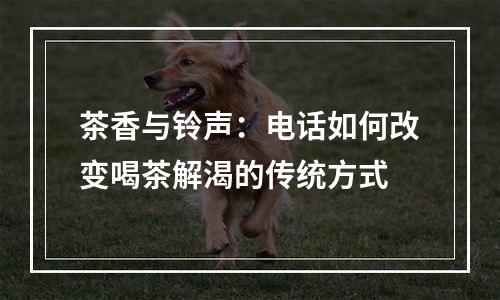 茶香与铃声：电话如何改变喝茶解渴的传统方式