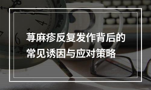 荨麻疹反复发作背后的常见诱因与应对策略