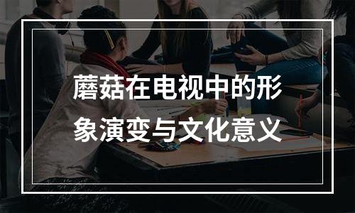 蘑菇在电视中的形象演变与文化意义