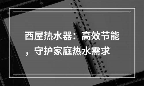 西屋热水器：高效节能，守护家庭热水需求