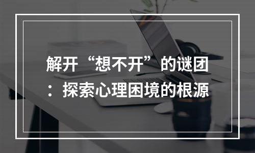 解开“想不开”的谜团：探索心理困境的根源
