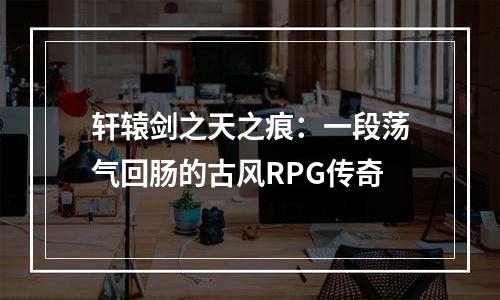 轩辕剑之天之痕：一段荡气回肠的古风RPG传奇