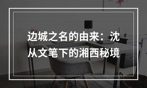 边城之名的由来：沈从文笔下的湘西秘境