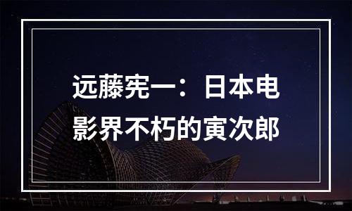 远藤宪一：日本电影界不朽的寅次郎