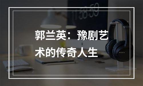 郭兰英：豫剧艺术的传奇人生