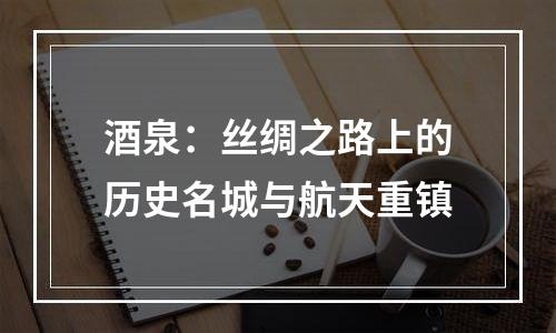 酒泉：丝绸之路上的历史名城与航天重镇
