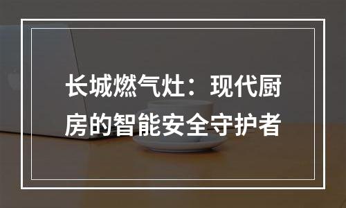长城燃气灶：现代厨房的智能安全守护者