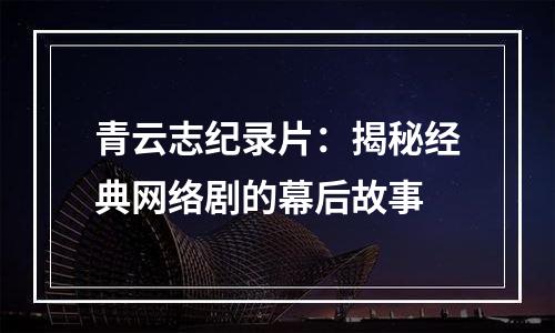 青云志纪录片：揭秘经典网络剧的幕后故事