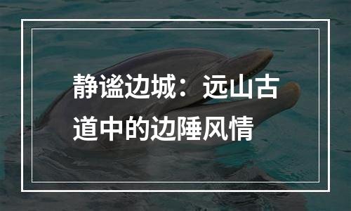 静谧边城：远山古道中的边陲风情