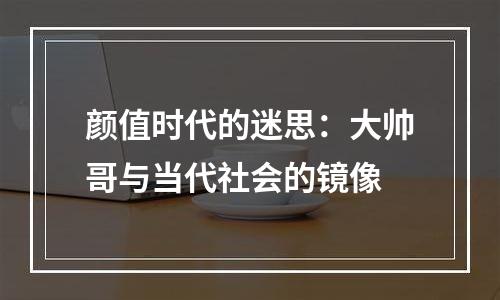 颜值时代的迷思：大帅哥与当代社会的镜像
