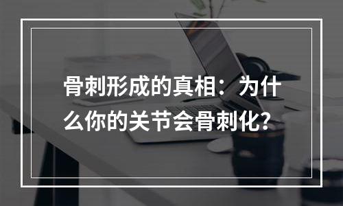 骨刺形成的真相：为什么你的关节会骨刺化？