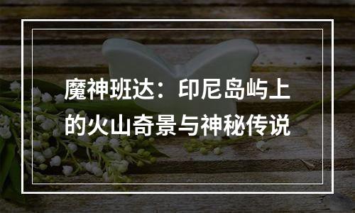 魔神班达：印尼岛屿上的火山奇景与神秘传说