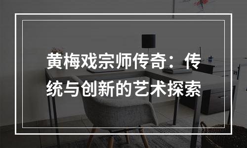黄梅戏宗师传奇：传统与创新的艺术探索