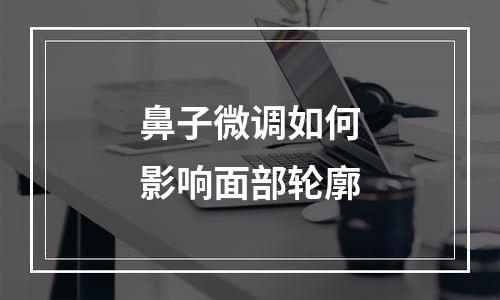 鼻子微调如何影响面部轮廓