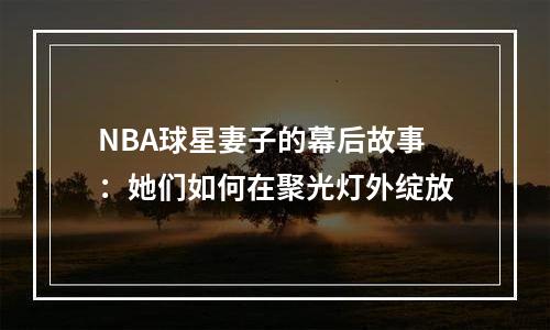 NBA球星妻子的幕后故事：她们如何在聚光灯外绽放